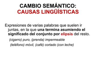 CAMBIO SEMÁNTICO:
CAUSAS LINGÜÍSTICAS
Expresiones de varias palabras que suelen ir
juntas, en la que una termina asumiendo el
significado del conjunto por elipsis del resto.
(cigarro) puro, (prenda) impermeable
(teléfono) mòvil, (café) cortado (con leche)
 