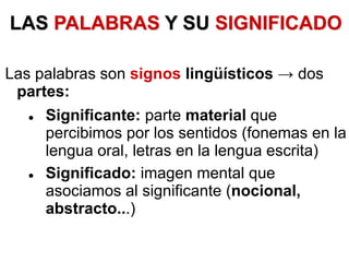 LAS PALABRAS Y SU SIGNIFICADO
Las palabras son signos lingüísticos → dos
partes:
 Significante: parte material que
percibimos por los sentidos (fonemas en la
lengua oral, letras en la lengua escrita)
 Significado: imagen mental que
asociamos al significante (nocional,
abstracto...)
 