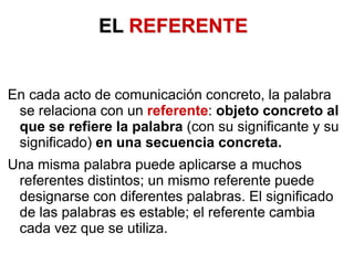 EL REFERENTE
En cada acto de comunicación concreto, la palabra
se relaciona con un referente: objeto concreto al
que se refiere la palabra (con su significante y su
significado) en una secuencia concreta.
Una misma palabra puede aplicarse a muchos
referentes distintos; un mismo referente puede
designarse con diferentes palabras. El significado
de las palabras es estable; el referente cambia
cada vez que se utiliza.
 