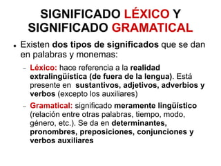 SIGNIFICADO LÉXICO Y
SIGNIFICADO GRAMATICAL
 Existen dos tipos de significados que se dan
en palabras y monemas:
 Léxico: hace referencia a la realidad
extralingüística (de fuera de la lengua). Está
presente en sustantivos, adjetivos, adverbios y
verbos (excepto los auxiliares)
 Gramatical: significado meramente lingüístico
(relación entre otras palabras, tiempo, modo,
género, etc.). Se da en determinantes,
pronombres, preposiciones, conjunciones y
verbos auxiliares
 