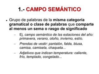1.- CAMPO SEMÁNTICO
 Grupo de palabras de la misma categoría
gramatical o clase de palabras que comparte
al menos un sema o rasgo de significado
– Ej. campo semántico de las estaciones del año:
primavera, verano, otoño, invierno, estío.
– Prendas de vestir: pantalón, falda, blusa,
camisa, camiseta, chaqueta...
– Adjetivos que indican temperatura: caliente,
frío, templado, congelado...
 