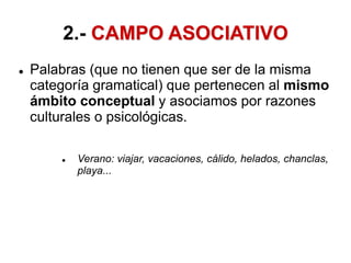 2.- CAMPO ASOCIATIVO
 Palabras (que no tienen que ser de la misma
categoría gramatical) que pertenecen al mismo
ámbito conceptual y asociamos por razones
culturales o psicológicas.
 Verano: viajar, vacaciones, cálido, helados, chanclas,
playa...
 