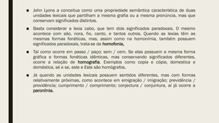 ■ John Lyons a conceitua como uma propriedade semântica característica de duas
unidades lexicais que partilham a mesma grafia ou a mesma pronúncia, mas que
conservam significados distintos.
■ Basta considerar a lexia cabo, que tem dois significados paradoxais. O mesmo
acontece com são, nora, fio, canto, e tantos outros. Quando as lexias têm as
mesmas formas fonéticas, mas, assim como na homonímia, também possuem
significados paradoxais, trata-se da homofonia,
■ Tal como ocorre em passo / paço; sem / cem. Se elas possuem a mesma forma
gráfica e formas fonéticas idênticas, mas conservando significados diferentes,
ocorre a relação de homografia. Exemplos como copia e cópia, domestica e
doméstica, sé e se, este e Este são homógrafos.
■ Já quando as unidades lexicais possuem sentidos diferentes, mas com formas
relativamente próximas, como acontece em emigração / imigração; previdência /
providência; cumprimento / comprimento; conjectura / conjuntura, aí já ocorre a
paronímia.
 