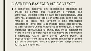 O SENTIDO BASEADO NO CONTEXTO
■ A semântica moderna tem apresentado processos de
análise de sentido que relacionam a verdade das
sentenças. Exemplo disso é o caso da pressuposição. Uma
sentença pressuposta pode ser entendida com base na
verdade de outra, mas também é uma informação
considerada como algo já conhecido pelos interlocutores.
Ao dizer "Estados Unidos negociarão com o Iraque", a marca
linguística representada na oração pelo verbo negociar no
futuro implica a compreensão de não houve até o momento
a negociata. Assim, como afirma Oswald Ducrot, a
pressuposição é um "pano de fundo da conversação", sem o
qual as informações novas não podem ser compreendidas
ou não soam naturais.
 