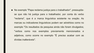 ■ No exemplo "Papa reclama justiça para o trabalhador", pressupõe-
se que não há justiça para o trabalhador, por conta do verbo
"reclama", que é a marca linguística existente na oração. As
marcas ou indicadores linguísticos podem ser advérbios como no
exemplo "Os resultados da pesquisa ainda não foram divulgados;
"verbos como nos exemplos previamente mencionados e
adjetivos, como ocorre no exemplo "É preciso acabar com as
dívidas inalteráveis".
 
