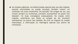 ■ As orações adjetivas, ora diferenciadas apenas pelo uso das vírgulas,
quando intercaladas na oração principal, também trazem um
conteúdo nas suas entrelinhas. No exemplo "Os amigos da vez, que
moram sempre na vizinhança, precisam acompanhar os jovens nas
baladas", há duas mensagens pressupostas. Na oração entre
vírgulas, entende-se que todos os amigos da vez precisam
acompanhar os jovens nas baladas. Se tirar as vírgulas da oração
intercalada, a informação se restringiria apenas aos jovens da
vizinhança.
 