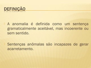  A anomalia é definida como um sentença
gramaticalmente aceitável, mas incoerente ou
sem sentido.
 Sentenças anômalas são incapazes de gerar
acarretamento.
 