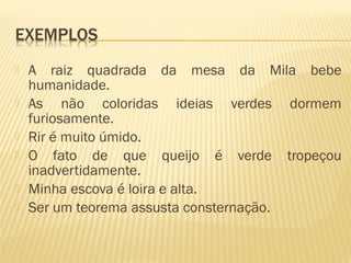  A raiz quadrada da mesa da Mila bebe
humanidade.
 As não coloridas ideias verdes dormem
furiosamente.
 Rir é muito úmido.
 O fato de que queijo é verde tropeçou
inadvertidamente.
 Minha escova é loira e alta.
 Ser um teorema assusta consternação.
 