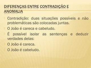  Contradição: duas situações possíveis e não
problemáticas são colocadas juntas.
 O João é careca e cabeludo.
 É possível isolar as sentenças e deduzir
verdades delas:
 O João é careca.
 O João é cabeludo.
 