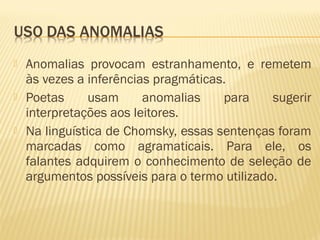  Anomalias provocam estranhamento, e remetem
às vezes a inferências pragmáticas.
 Poetas usam anomalias para sugerir
interpretações aos leitores.
 Na linguística de Chomsky, essas sentenças foram
marcadas como agramaticais. Para ele, os
falantes adquirem o conhecimento de seleção de
argumentos possíveis para o termo utilizado.
 