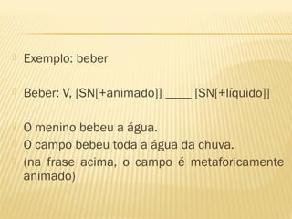  Exemplo: beber
 Beber: V, [SN[+animado]] ____ [SN[+líquido]]
 O menino bebeu a água.
 O campo bebeu toda a água da chuva.
 (na frase acima, o campo é metaforicamente
animado)
 
