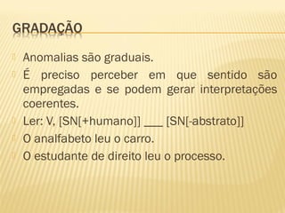  Anomalias são graduais.
 É preciso perceber em que sentido são
empregadas e se podem gerar interpretações
coerentes.
 Ler: V, [SN[+humano]] ___ [SN[-abstrato]]
 O analfabeto leu o carro.
 O estudante de direito leu o processo.
 