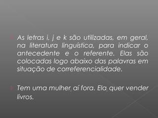  As letras i, j e k são utilizadas, em geral,
na literatura linguística, para indicar o
antecedente e o referente. Elas são
colocadas logo abaixo das palavras em
situação de correferencialidade.
 Tem uma mulheri aí fora. Elai quer vender
livros.
 