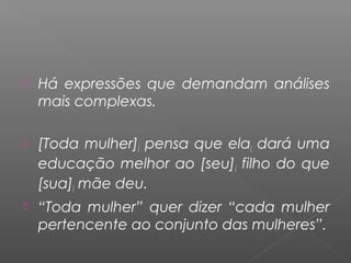  Há expressões que demandam análises
mais complexas.
 [Toda mulher]i pensa que elai dará uma
educação melhor ao [seu]i filho do que
[sua]i mãe deu.
 “Toda mulher” quer dizer “cada mulher
pertencente ao conjunto das mulheres”.
 