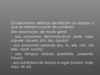  Os elementos dêiticos identificam os objetos a
que se referem a partir do contexto.
 São associados, de modo geral:
 - aos pronomes demonstrativos (este, esse,
aquele, aquela, isto, isso, aquilo);
 - aos pronomes pessoais (eu, tu, ele, nós, vós
eles, você, vocês);
 - aos tempos verbais (pretérito, presente,
futuro);
 - aos advérbios de tempo e lugar (ontem, hoje,
aqui, ali, lá).
 