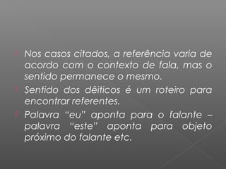  Nos casos citados, a referência varia de
acordo com o contexto de fala, mas o
sentido permanece o mesmo.
 Sentido dos dêiticos é um roteiro para
encontrar referentes.
 Palavra “eu” aponta para o falante –
palavra “este” aponta para objeto
próximo do falante etc.
 