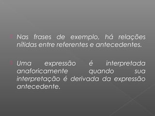  Nas frases de exemplo, há relações
nítidas entre referentes e antecedentes.
 Uma expressão é interpretada
anaforicamente quando sua
interpretação é derivada da expressão
antecedente.
 