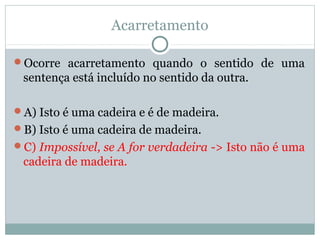 Acarretamento
Ocorre acarretamento quando o sentido de uma
sentença está incluído no sentido da outra.
A) Isto é uma cadeira e é de madeira.
B) Isto é uma cadeira de madeira.
C) Impossível, se A for verdadeira -> Isto não é uma
cadeira de madeira.
 