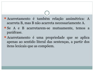 Acarretamento é também relação assimétrica: A
acarreta B, mas B não acarreta necessariamente A.
Se A e B acarretarem-se mutuamente, temos a
paráfrase.
Acarretamento é uma propriedade que se aplica
apenas ao sentido literal das sentenças, a partir dos
itens lexicais que as compõem.
 
