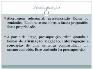 Pressuposição
Abordagem referencial: pressuposição lógica ou
semântica. Embora se reconheça a faceta pragmática
dessa propriedade.
A partir de Frege, pressuposição existe quando a
formas de afirmação, negação, interrogação e
condição de uma sentença compartilham um
mesmo conteúdo. Esse conteúdo é a pressuposição.
 