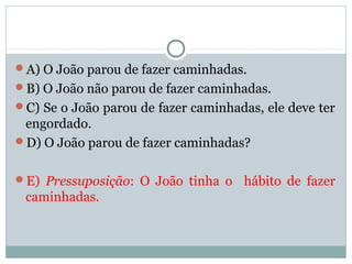 A) O João parou de fazer caminhadas.
B) O João não parou de fazer caminhadas.
C) Se o João parou de fazer caminhadas, ele deve ter
engordado.
D) O João parou de fazer caminhadas?
E) Pressuposição: O João tinha o hábito de fazer
caminhadas.
 