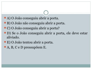 A) O João conseguiu abrir a porta.
B) O João não conseguiu abrir a porta.
C) O João conseguiu abrir a porta?
D) Se o João conseguiu abrir a porta, ele deve estar
aliviado.
E) O João tentou abrir a porta.
A, B, C e D pressupõem E.
 