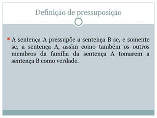 Definição de pressuposição
A sentença A pressupõe a sentença B se, e somente
se, a sentença A, assim como também os outros
membros da família da sentença A tomarem a
sentença B como verdade.
 