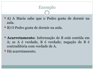 Exemplo
A) A Maria sabe que o Pedro gosta de dormir na
aula.
B) O Pedro gosta de dormir na aula.
Acarretamento: Informação de B está contida em
A; se A é verdade, B é verdade; negação de B é
contraditória com verdade de A.
Há acarretamento.
 