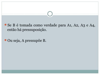 Se B é tomada como verdade para A1, A2, A3 e A4,
então há pressuposição.
Ou seja, A pressupõe B.
 