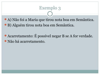 Exemplo 3
A) Não foi a Maria que tirou nota boa em Semântica.
B) Alguém tirou nota boa em Semântica.
Acarretamento: É possível negar B se A for verdade.
Não há acarretamento.
 