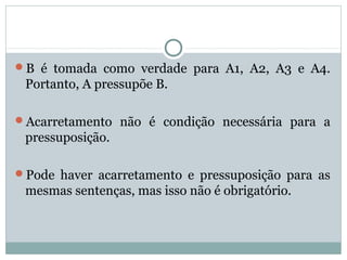 B é tomada como verdade para A1, A2, A3 e A4.
Portanto, A pressupõe B.
Acarretamento não é condição necessária para a
pressuposição.
Pode haver acarretamento e pressuposição para as
mesmas sentenças, mas isso não é obrigatório.
 