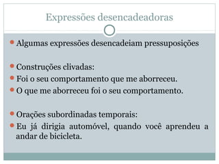 Expressões desencadeadoras
Algumas expressões desencadeiam pressuposições
Construções clivadas:
Foi o seu comportamento que me aborreceu.
O que me aborreceu foi o seu comportamento.
Orações subordinadas temporais:
Eu já dirigia automóvel, quando você aprendeu a
andar de bicicleta.
 