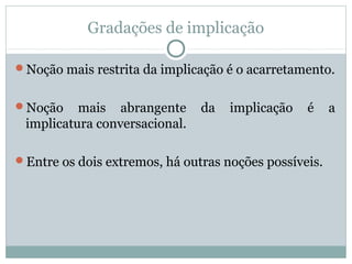 Gradações de implicação
Noção mais restrita da implicação é o acarretamento.
Noção mais abrangente da implicação é a
implicatura conversacional.
Entre os dois extremos, há outras noções possíveis.
 