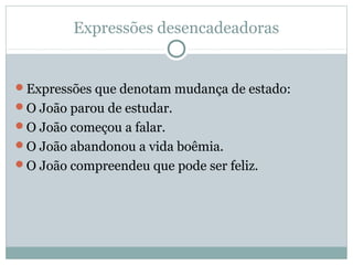 Expressões desencadeadoras
Expressões que denotam mudança de estado:
O João parou de estudar.
O João começou a falar.
O João abandonou a vida boêmia.
O João compreendeu que pode ser feliz.
 