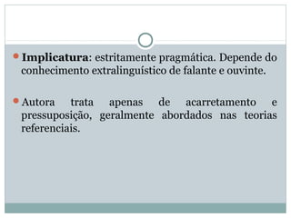 Implicatura: estritamente pragmática. Depende do
conhecimento extralinguístico de falante e ouvinte.
Autora trata apenas de acarretamento e
pressuposição, geralmente abordados nas teorias
referenciais.
 