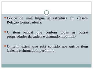 Léxico de uma língua se estrutura em classes.
Relação forma cadeias.
O item lexical que contém todas as outras
propriedades da cadeia é chamado hipônimo.
O item lexical que está contido nos outros itens
lexicais é chamado hiperônimo.
 
