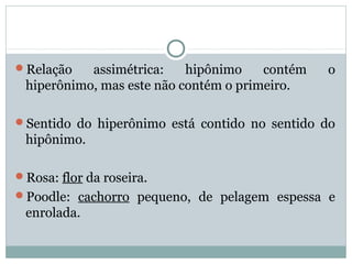 Relação assimétrica: hipônimo contém o
hiperônimo, mas este não contém o primeiro.
Sentido do hiperônimo está contido no sentido do
hipônimo.
Rosa: flor da roseira.
Poodle: cachorro pequeno, de pelagem espessa e
enrolada.
 
