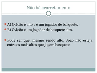 Não há acarretamento
A) O João é alto e é um jogador de basquete.
B) O João é um jogador de basquete alto.
Pode ser que, mesmo sendo alto, João não esteja
entre os mais altos que jogam basquete.
 