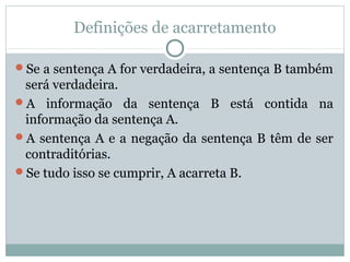 Definições de acarretamento
Se a sentença A for verdadeira, a sentença B também
será verdadeira.
A informação da sentença B está contida na
informação da sentença A.
A sentença A e a negação da sentença B têm de ser
contraditórias.
Se tudo isso se cumprir, A acarreta B.
 