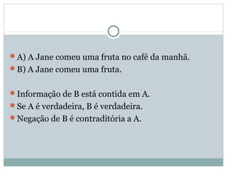 A) A Jane comeu uma fruta no café da manhã.
B) A Jane comeu uma fruta.
Informação de B está contida em A.
Se A é verdadeira, B é verdadeira.
Negação de B é contraditória a A.
 