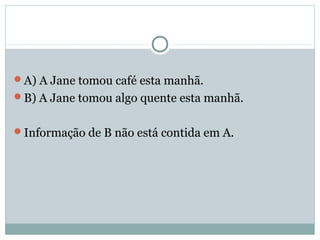 A) A Jane tomou café esta manhã.
B) A Jane tomou algo quente esta manhã.
Informação de B não está contida em A.
 