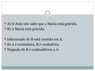 A) O João não sabe que a Maria está grávida.
B) A Maria está grávida.
Informação de B está contida em A.
Se A é verdadeira, B é verdadeira.
Negação de B é contraditória a A.
 