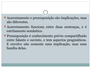Acarretamento e pressuposição são implicações, mas
são diferentes.
Acarretamento funciona entre duas sentenças, e é
estritamente semântico.
Pressuposição é conhecimento prévio compartilhado
entre falante e ouvinte, e tem aspectos pragmáticos.
E envolve não somente uma implicação, mas uma
família delas.
 