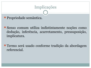 Implicações
Propriedade semântica.
Senso comum utiliza indistintamente noções como
dedução, inferência, acarretamento, pressuposição,
implicatura.
Termo será usado conforme tradição da abordagem
referencial.
 