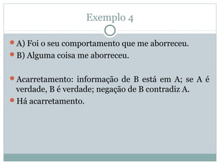Exemplo 4
A) Foi o seu comportamento que me aborreceu.
B) Alguma coisa me aborreceu.
Acarretamento: informação de B está em A; se A é
verdade, B é verdade; negação de B contradiz A.
Há acarretamento.
 