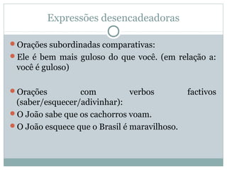 Expressões desencadeadoras
Orações subordinadas comparativas:
Ele é bem mais guloso do que você. (em relação a:
você é guloso)
Orações com verbos factivos
(saber/esquecer/adivinhar):
O João sabe que os cachorros voam.
O João esquece que o Brasil é maravilhoso.
 