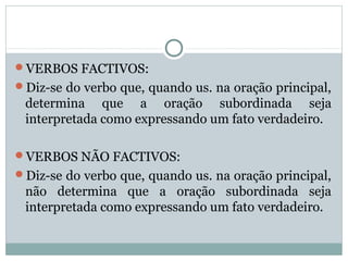 VERBOS FACTIVOS:
Diz-se do verbo que, quando us. na oração principal,
determina que a oração subordinada seja
interpretada como expressando um fato verdadeiro.
VERBOS NÃO FACTIVOS:
Diz-se do verbo que, quando us. na oração principal,
não determina que a oração subordinada seja
interpretada como expressando um fato verdadeiro.
 
