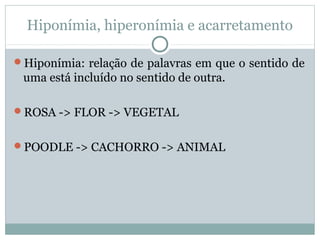 Hiponímia, hiperonímia e acarretamento
Hiponímia: relação de palavras em que o sentido de
uma está incluído no sentido de outra.
ROSA -> FLOR -> VEGETAL
POODLE -> CACHORRO -> ANIMAL
 