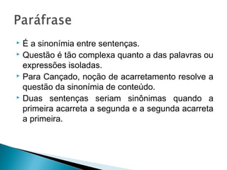  É a sinonímia entre sentenças.
 Questão é tão complexa quanto a das palavras ou
expressões isoladas.
 Para Cançado, noção de acarretamento resolve a
questão da sinonímia de conteúdo.
 Duas sentenças seriam sinônimas quando a
primeira acarreta a segunda e a segunda acarreta
a primeira.
 