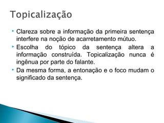  Clareza sobre a informação da primeira sentença
interfere na noção de acarretamento mútuo.
 Escolha do tópico da sentença altera a
informação construída. Topicalização nunca é
ingênua por parte do falante.
 Da mesma forma, a entonação e o foco mudam o
significado da sentença.
 